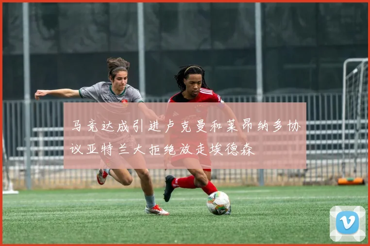 马竞达成引进卢克曼和莱昂纳多协议亚特兰大拒绝放走埃德森