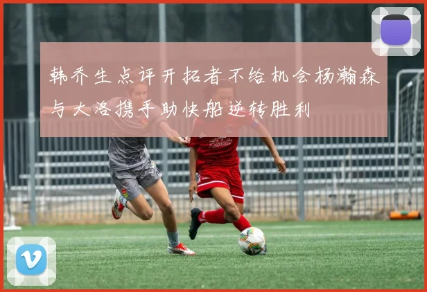 韩乔生点评开拓者不给机会杨瀚森与大洛携手助快船逆转胜利