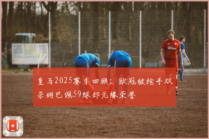 皇马2025赛季回顾：欧冠被枪手双杀姆巴佩59球却无缘荣誉
