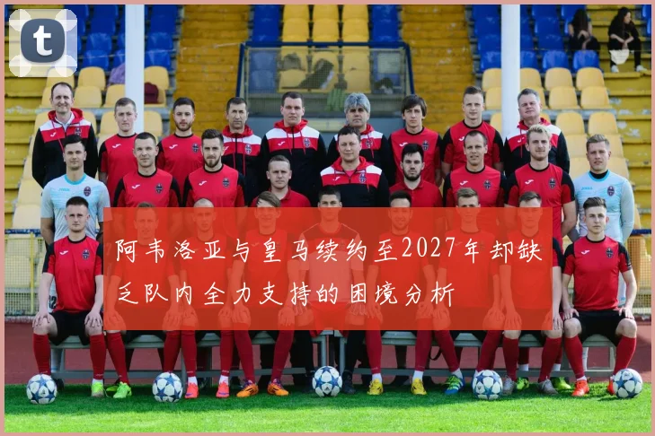 阿韦洛亚与皇马续约至2027年却缺乏队内全力支持的困境分析