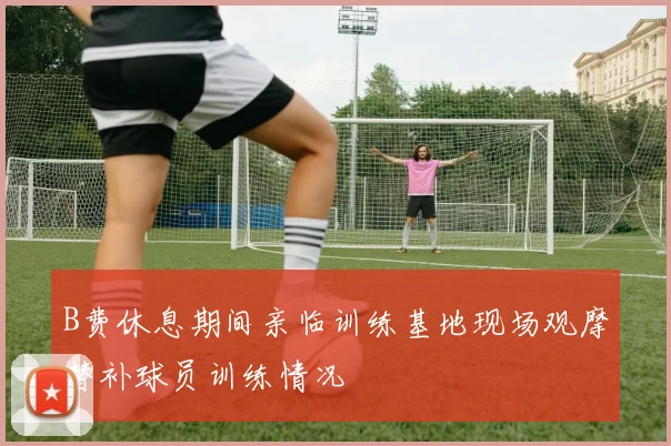 B费休息期间亲临训练基地现场观摩替补球员训练情况
