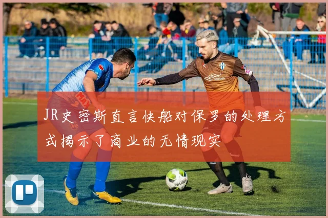 JR史密斯直言快船对保罗的处理方式揭示了商业的无情现实