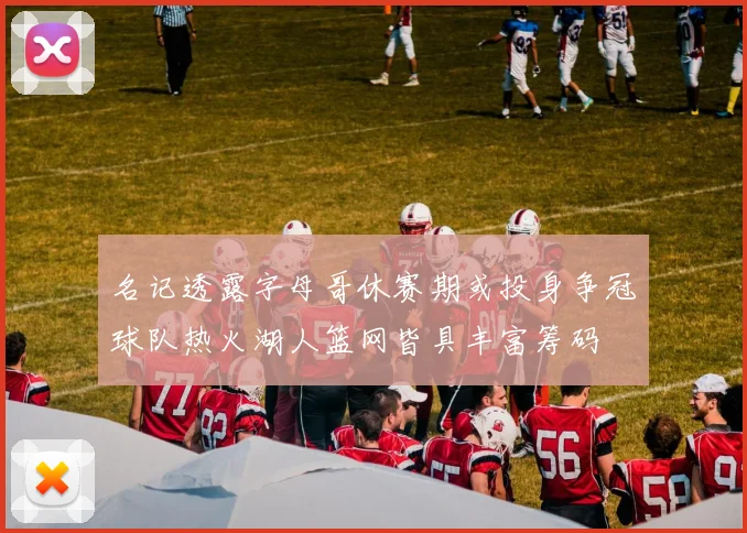 名记透露字母哥休赛期或投身争冠球队热火湖人篮网皆具丰富筹码